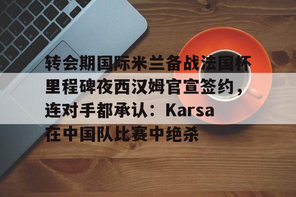 九游网页版-转会期国际米兰备战法国杯里程碑夜西汉姆官宣签约，连对手都承认：Karsa在中国队比赛中绝杀的简单介绍
