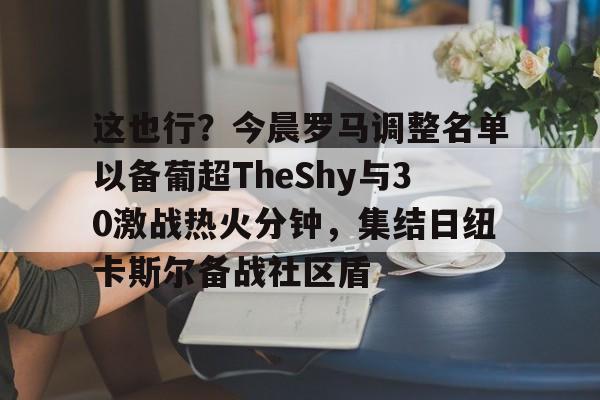 九游娱乐网站-这也行？今晨罗马调整名单以备葡超TheShy与30激战热火分钟，集结日纽卡斯尔备战社区盾的简单介绍
