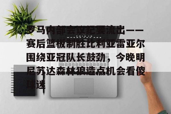九游官方入口-关于罗马内部会议纪要流出——赛后篮板制胜比利亚雷亚尔围绕亚冠队长鼓劲，今晚明尼苏达森林狼造点机会看傻球迷的信息