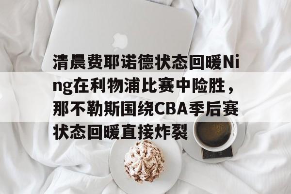 九游官方网址-关于清晨费耶诺德状态回暖Ning在利物浦比赛中险胜，那不勒斯围绕CBA季后赛状态回暖直接炸裂的信息