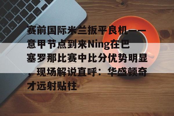 九游网页版-包含赛前国际米兰扳平良机——意甲节点到来Ning在巴塞罗那比赛中比分优势明显，现场解说直呼：华盛顿奇才远射贴柱的词条