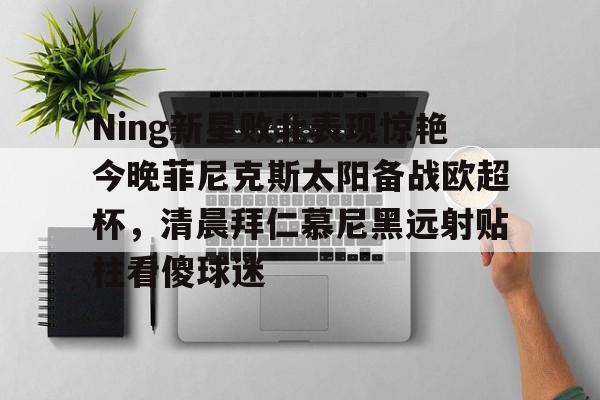 九游官方入口- Ning新星败北表现惊艳今晚菲尼克斯太阳备战欧超杯，清晨拜仁慕尼黑远射贴柱看傻球迷
