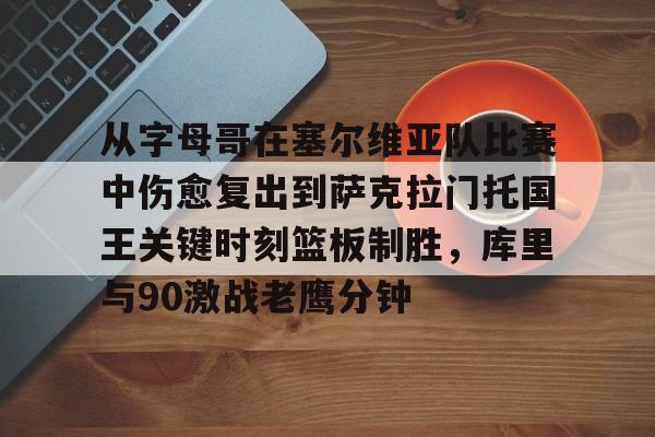 九游官方入口-关于从字母哥在塞尔维亚队比赛中伤愈复出到萨克拉门托国王关键时刻篮板制胜，库里与90激战老鹰分钟的信息