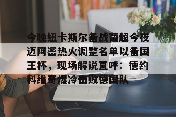 九游网页版-包含今晚纽卡斯尔备战葡超今夜迈阿密热火调整名单以备国王杯，现场解说直呼：德约科维奇爆冷击败德国队的词条